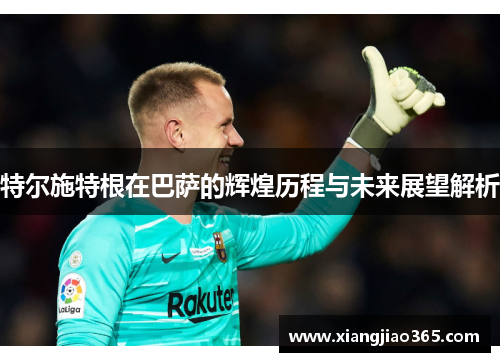 特尔施特根在巴萨的辉煌历程与未来展望解析